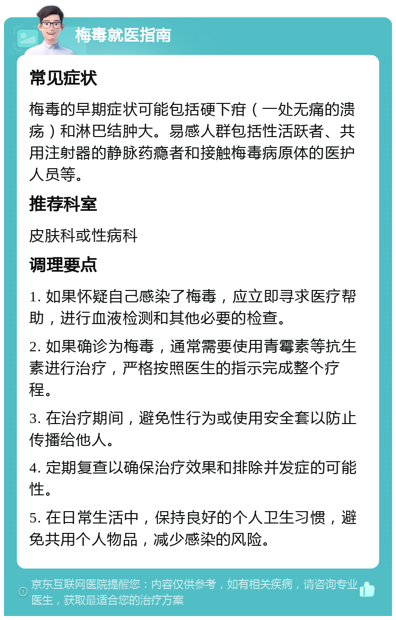 梅毒就医指南 常见症状 梅毒的早期症状可能包括硬下疳（一处无痛的溃疡）和淋巴结肿大。易感人群包括性活跃者、共用注射器的静脉药瘾者和接触梅毒病原体的医护人员等。 推荐科室 皮肤科或性病科 调理要点 1. 如果怀疑自己感染了梅毒，应立即寻求医疗帮助，进行血液检测和其他必要的检查。 2. 如果确诊为梅毒，通常需要使用青霉素等抗生素进行治疗，严格按照医生的指示完成整个疗程。 3. 在治疗期间，避免性行为或使用安全套以防止传播给他人。 4. 定期复查以确保治疗效果和排除并发症的可能性。 5. 在日常生活中，保持良好的个人卫生习惯，避免共用个人物品，减少感染的风险。