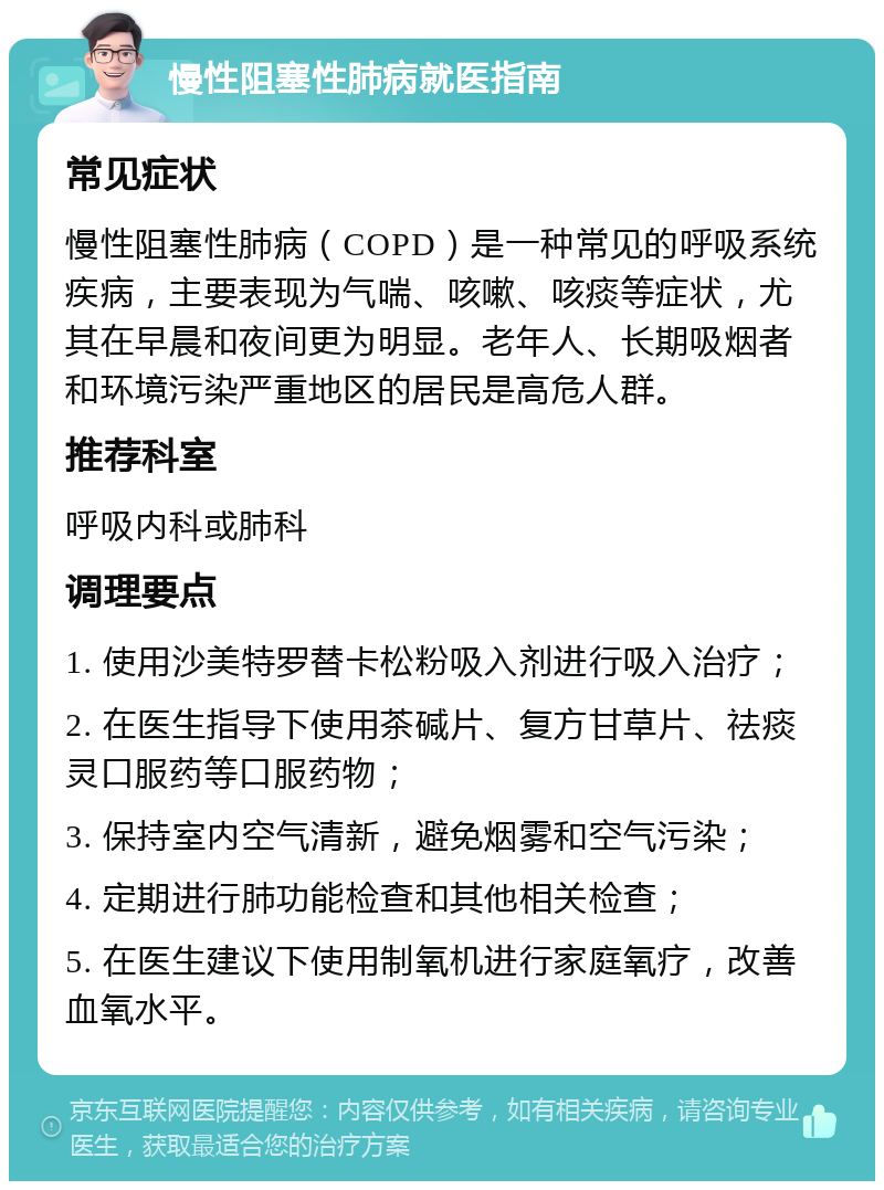 慢性阻塞性肺病就医指南 常见症状 慢性阻塞性肺病（COPD）是一种常见的呼吸系统疾病，主要表现为气喘、咳嗽、咳痰等症状，尤其在早晨和夜间更为明显。老年人、长期吸烟者和环境污染严重地区的居民是高危人群。 推荐科室 呼吸内科或肺科 调理要点 1. 使用沙美特罗替卡松粉吸入剂进行吸入治疗； 2. 在医生指导下使用茶碱片、复方甘草片、祛痰灵口服药等口服药物； 3. 保持室内空气清新，避免烟雾和空气污染； 4. 定期进行肺功能检查和其他相关检查； 5. 在医生建议下使用制氧机进行家庭氧疗，改善血氧水平。