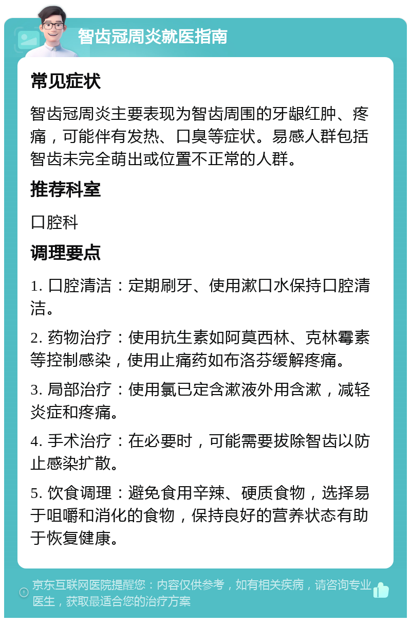 智齿冠周炎就医指南 常见症状 智齿冠周炎主要表现为智齿周围的牙龈红肿、疼痛，可能伴有发热、口臭等症状。易感人群包括智齿未完全萌出或位置不正常的人群。 推荐科室 口腔科 调理要点 1. 口腔清洁：定期刷牙、使用漱口水保持口腔清洁。 2. 药物治疗：使用抗生素如阿莫西林、克林霉素等控制感染，使用止痛药如布洛芬缓解疼痛。 3. 局部治疗：使用氯已定含漱液外用含漱，减轻炎症和疼痛。 4. 手术治疗：在必要时，可能需要拔除智齿以防止感染扩散。 5. 饮食调理：避免食用辛辣、硬质食物，选择易于咀嚼和消化的食物，保持良好的营养状态有助于恢复健康。