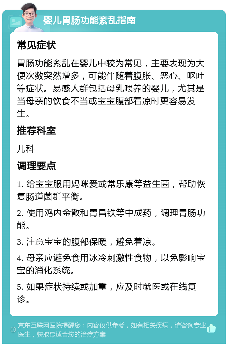 婴儿胃肠功能紊乱指南 常见症状 胃肠功能紊乱在婴儿中较为常见，主要表现为大便次数突然增多，可能伴随着腹胀、恶心、呕吐等症状。易感人群包括母乳喂养的婴儿，尤其是当母亲的饮食不当或宝宝腹部着凉时更容易发生。 推荐科室 儿科 调理要点 1. 给宝宝服用妈咪爱或常乐康等益生菌，帮助恢复肠道菌群平衡。 2. 使用鸡内金散和胃昌铁等中成药，调理胃肠功能。 3. 注意宝宝的腹部保暖，避免着凉。 4. 母亲应避免食用冰冷刺激性食物，以免影响宝宝的消化系统。 5. 如果症状持续或加重，应及时就医或在线复诊。