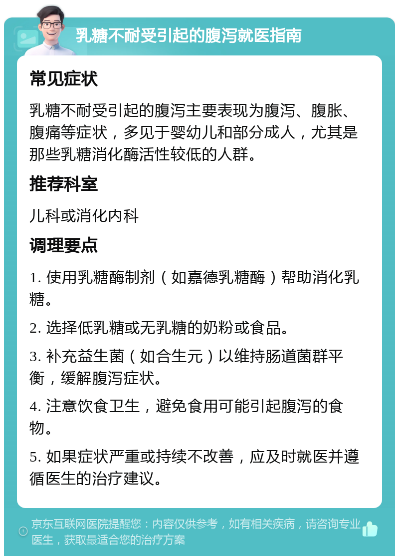 乳糖不耐受引起的腹泻就医指南 常见症状 乳糖不耐受引起的腹泻主要表现为腹泻、腹胀、腹痛等症状，多见于婴幼儿和部分成人，尤其是那些乳糖消化酶活性较低的人群。 推荐科室 儿科或消化内科 调理要点 1. 使用乳糖酶制剂（如嘉德乳糖酶）帮助消化乳糖。 2. 选择低乳糖或无乳糖的奶粉或食品。 3. 补充益生菌（如合生元）以维持肠道菌群平衡，缓解腹泻症状。 4. 注意饮食卫生，避免食用可能引起腹泻的食物。 5. 如果症状严重或持续不改善，应及时就医并遵循医生的治疗建议。