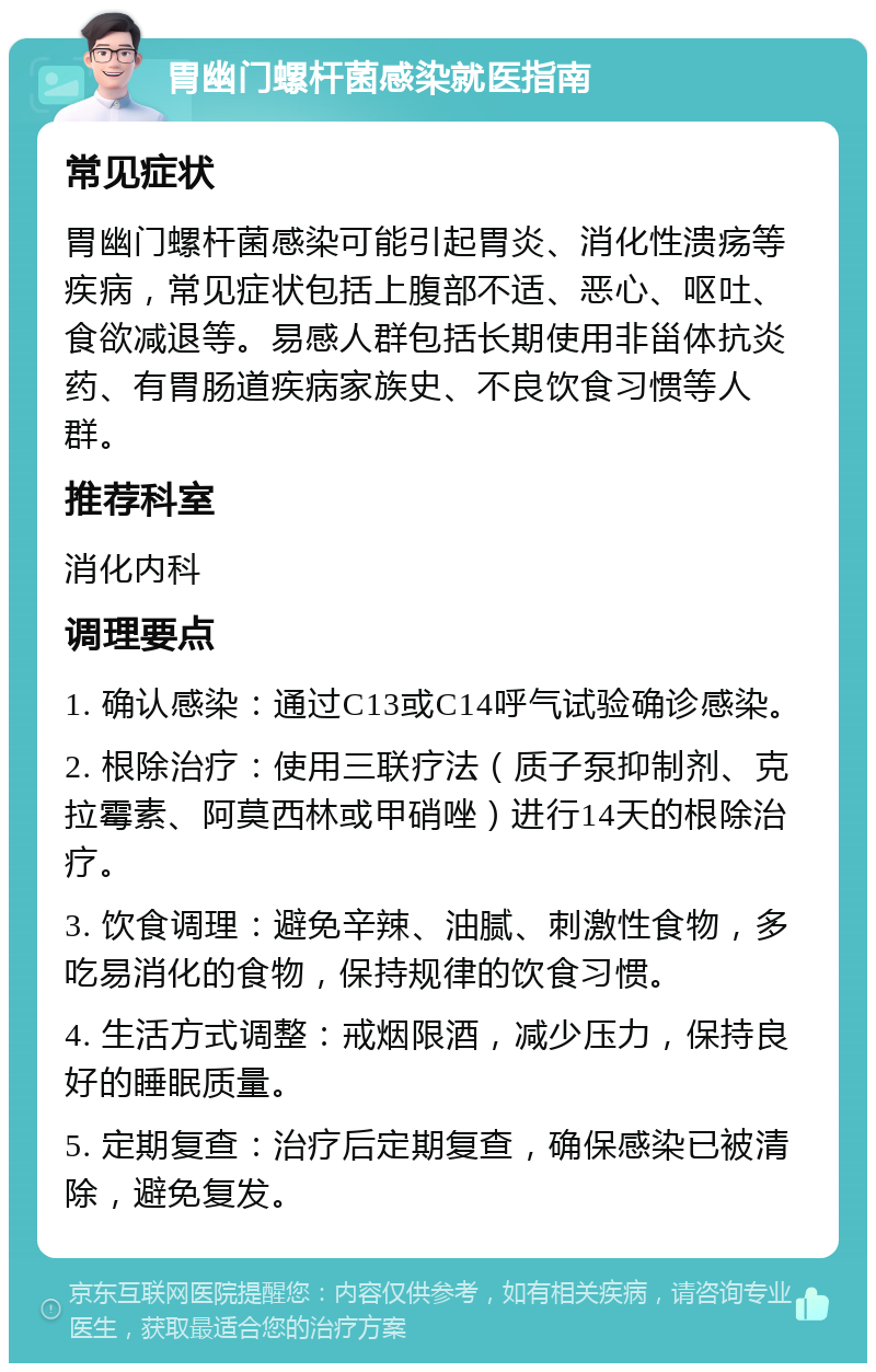 胃幽门螺杆菌感染就医指南 常见症状 胃幽门螺杆菌感染可能引起胃炎、消化性溃疡等疾病，常见症状包括上腹部不适、恶心、呕吐、食欲减退等。易感人群包括长期使用非甾体抗炎药、有胃肠道疾病家族史、不良饮食习惯等人群。 推荐科室 消化内科 调理要点 1. 确认感染：通过C13或C14呼气试验确诊感染。 2. 根除治疗：使用三联疗法（质子泵抑制剂、克拉霉素、阿莫西林或甲硝唑）进行14天的根除治疗。 3. 饮食调理：避免辛辣、油腻、刺激性食物，多吃易消化的食物，保持规律的饮食习惯。 4. 生活方式调整：戒烟限酒，减少压力，保持良好的睡眠质量。 5. 定期复查：治疗后定期复查，确保感染已被清除，避免复发。