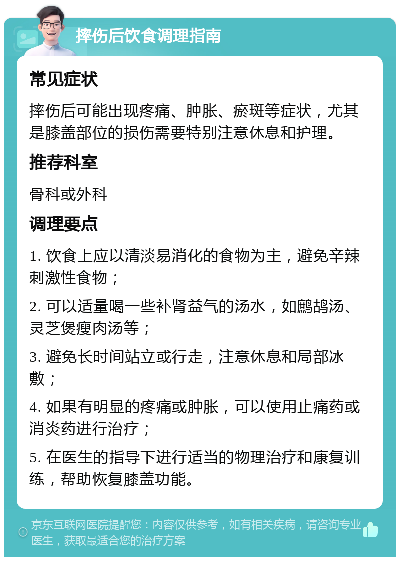 摔伤后饮食调理指南 常见症状 摔伤后可能出现疼痛、肿胀、瘀斑等症状，尤其是膝盖部位的损伤需要特别注意休息和护理。 推荐科室 骨科或外科 调理要点 1. 饮食上应以清淡易消化的食物为主，避免辛辣刺激性食物； 2. 可以适量喝一些补肾益气的汤水，如鹧鸪汤、灵芝煲瘦肉汤等； 3. 避免长时间站立或行走，注意休息和局部冰敷； 4. 如果有明显的疼痛或肿胀，可以使用止痛药或消炎药进行治疗； 5. 在医生的指导下进行适当的物理治疗和康复训练，帮助恢复膝盖功能。