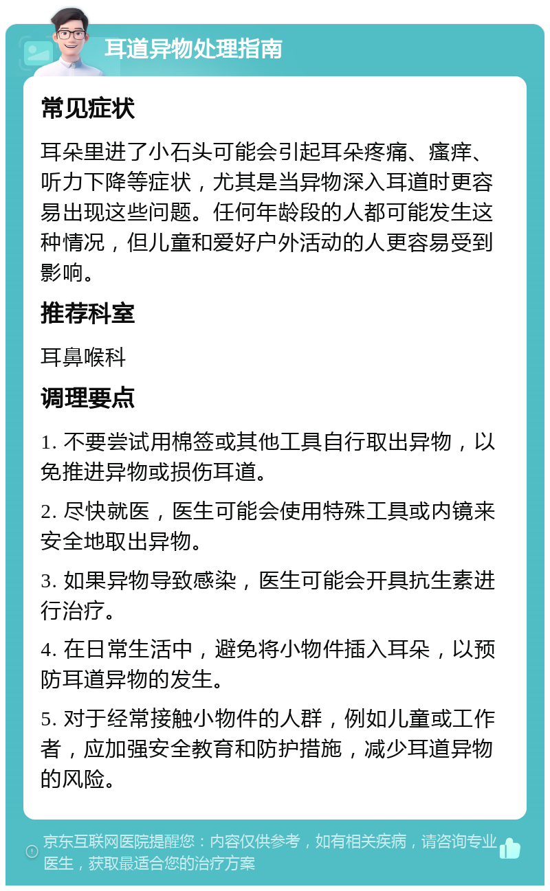 耳道异物处理指南 常见症状 耳朵里进了小石头可能会引起耳朵疼痛、瘙痒、听力下降等症状，尤其是当异物深入耳道时更容易出现这些问题。任何年龄段的人都可能发生这种情况，但儿童和爱好户外活动的人更容易受到影响。 推荐科室 耳鼻喉科 调理要点 1. 不要尝试用棉签或其他工具自行取出异物，以免推进异物或损伤耳道。 2. 尽快就医，医生可能会使用特殊工具或内镜来安全地取出异物。 3. 如果异物导致感染，医生可能会开具抗生素进行治疗。 4. 在日常生活中，避免将小物件插入耳朵，以预防耳道异物的发生。 5. 对于经常接触小物件的人群，例如儿童或工作者，应加强安全教育和防护措施，减少耳道异物的风险。