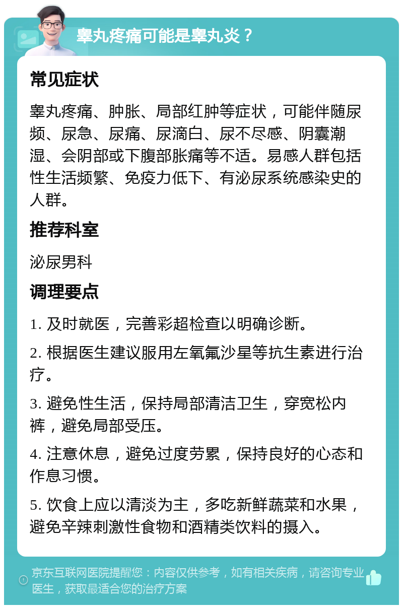 睾丸疼痛可能是睾丸炎？ 常见症状 睾丸疼痛、肿胀、局部红肿等症状，可能伴随尿频、尿急、尿痛、尿滴白、尿不尽感、阴囊潮湿、会阴部或下腹部胀痛等不适。易感人群包括性生活频繁、免疫力低下、有泌尿系统感染史的人群。 推荐科室 泌尿男科 调理要点 1. 及时就医，完善彩超检查以明确诊断。 2. 根据医生建议服用左氧氟沙星等抗生素进行治疗。 3. 避免性生活，保持局部清洁卫生，穿宽松内裤，避免局部受压。 4. 注意休息，避免过度劳累，保持良好的心态和作息习惯。 5. 饮食上应以清淡为主，多吃新鲜蔬菜和水果，避免辛辣刺激性食物和酒精类饮料的摄入。