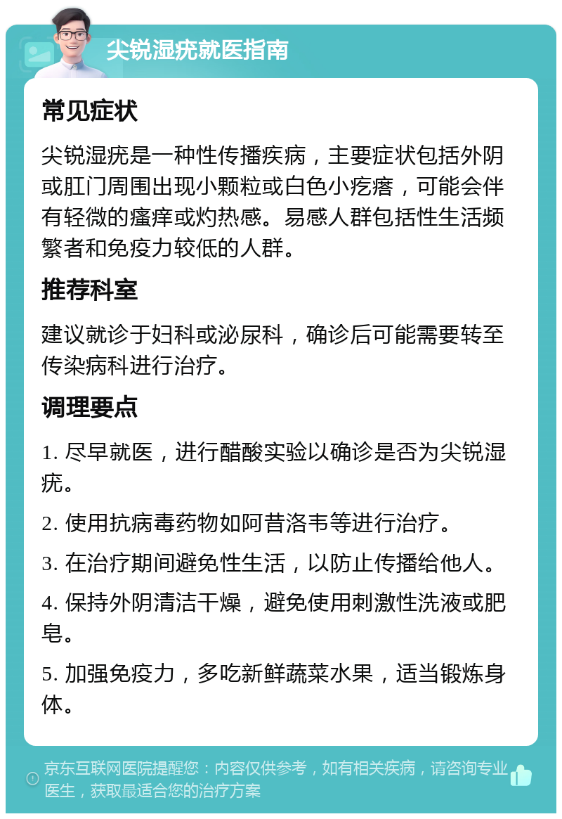 尖锐湿疣就医指南 常见症状 尖锐湿疣是一种性传播疾病，主要症状包括外阴或肛门周围出现小颗粒或白色小疙瘩，可能会伴有轻微的瘙痒或灼热感。易感人群包括性生活频繁者和免疫力较低的人群。 推荐科室 建议就诊于妇科或泌尿科，确诊后可能需要转至传染病科进行治疗。 调理要点 1. 尽早就医，进行醋酸实验以确诊是否为尖锐湿疣。 2. 使用抗病毒药物如阿昔洛韦等进行治疗。 3. 在治疗期间避免性生活，以防止传播给他人。 4. 保持外阴清洁干燥，避免使用刺激性洗液或肥皂。 5. 加强免疫力，多吃新鲜蔬菜水果，适当锻炼身体。