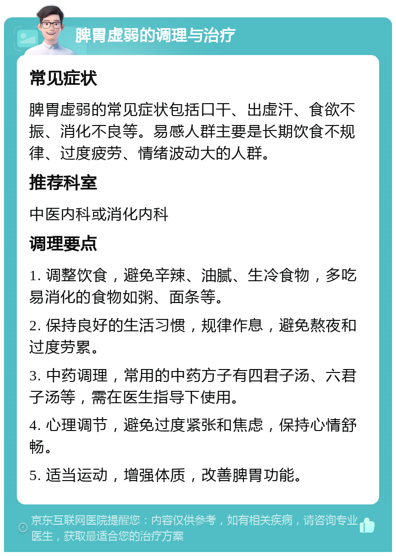 脾胃虚弱的调理与治疗 常见症状 脾胃虚弱的常见症状包括口干、出虚汗、食欲不振、消化不良等。易感人群主要是长期饮食不规律、过度疲劳、情绪波动大的人群。 推荐科室 中医内科或消化内科 调理要点 1. 调整饮食，避免辛辣、油腻、生冷食物，多吃易消化的食物如粥、面条等。 2. 保持良好的生活习惯，规律作息，避免熬夜和过度劳累。 3. 中药调理，常用的中药方子有四君子汤、六君子汤等，需在医生指导下使用。 4. 心理调节，避免过度紧张和焦虑，保持心情舒畅。 5. 适当运动，增强体质，改善脾胃功能。