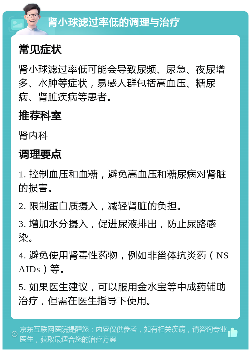 肾小球滤过率低的调理与治疗 常见症状 肾小球滤过率低可能会导致尿频、尿急、夜尿增多、水肿等症状，易感人群包括高血压、糖尿病、肾脏疾病等患者。 推荐科室 肾内科 调理要点 1. 控制血压和血糖，避免高血压和糖尿病对肾脏的损害。 2. 限制蛋白质摄入，减轻肾脏的负担。 3. 增加水分摄入，促进尿液排出，防止尿路感染。 4. 避免使用肾毒性药物，例如非甾体抗炎药（NSAIDs）等。 5. 如果医生建议，可以服用金水宝等中成药辅助治疗，但需在医生指导下使用。