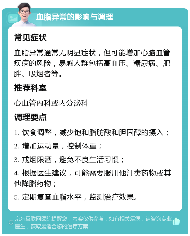 血脂异常的影响与调理 常见症状 血脂异常通常无明显症状，但可能增加心脑血管疾病的风险，易感人群包括高血压、糖尿病、肥胖、吸烟者等。 推荐科室 心血管内科或内分泌科 调理要点 1. 饮食调整，减少饱和脂肪酸和胆固醇的摄入； 2. 增加运动量，控制体重； 3. 戒烟限酒，避免不良生活习惯； 4. 根据医生建议，可能需要服用他汀类药物或其他降脂药物； 5. 定期复查血脂水平，监测治疗效果。