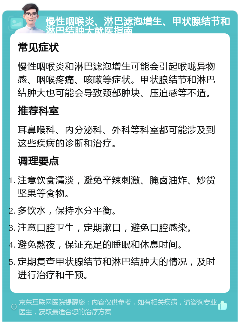 慢性咽喉炎、淋巴滤泡增生、甲状腺结节和淋巴结肿大就医指南 常见症状 慢性咽喉炎和淋巴滤泡增生可能会引起喉咙异物感、咽喉疼痛、咳嗽等症状。甲状腺结节和淋巴结肿大也可能会导致颈部肿块、压迫感等不适。 推荐科室 耳鼻喉科、内分泌科、外科等科室都可能涉及到这些疾病的诊断和治疗。 调理要点 注意饮食清淡，避免辛辣刺激、腌卤油炸、炒货坚果等食物。 多饮水，保持水分平衡。 注意口腔卫生，定期漱口，避免口腔感染。 避免熬夜，保证充足的睡眠和休息时间。 定期复查甲状腺结节和淋巴结肿大的情况，及时进行治疗和干预。