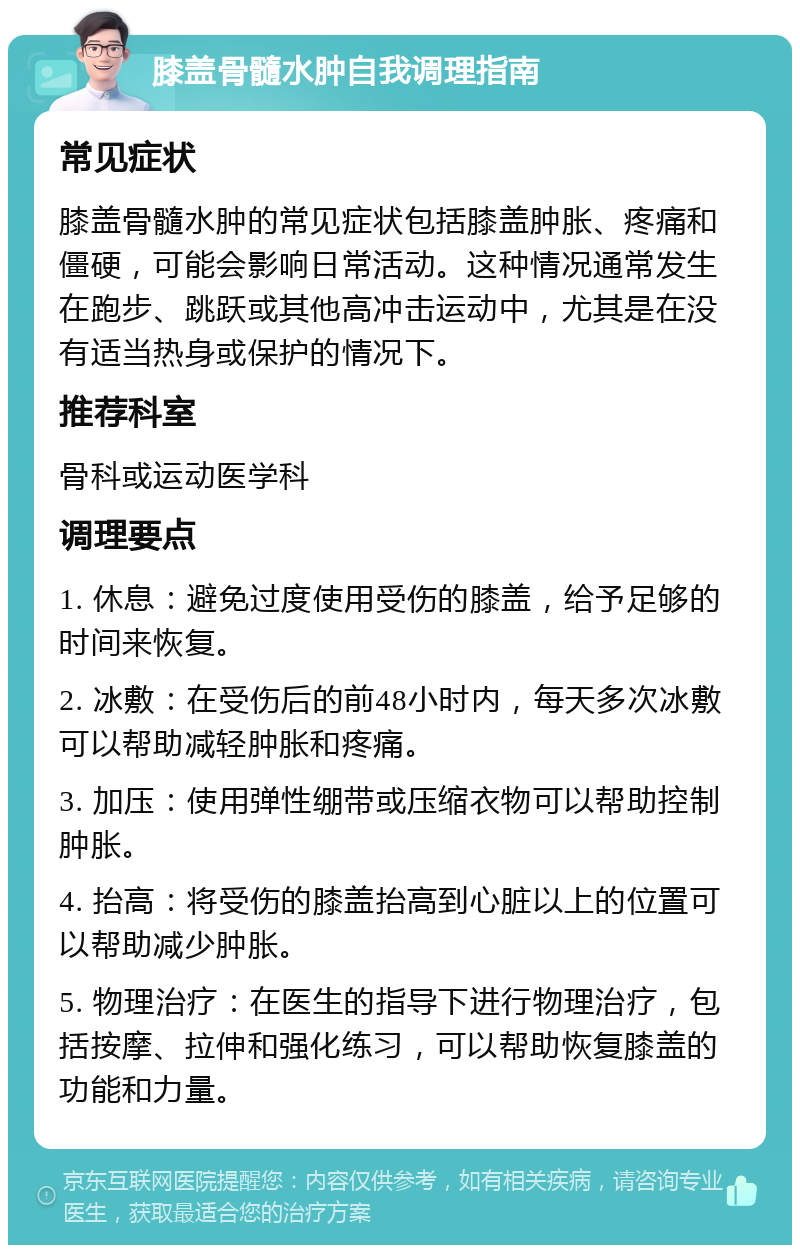 膝盖骨髓水肿自我调理指南 常见症状 膝盖骨髓水肿的常见症状包括膝盖肿胀、疼痛和僵硬，可能会影响日常活动。这种情况通常发生在跑步、跳跃或其他高冲击运动中，尤其是在没有适当热身或保护的情况下。 推荐科室 骨科或运动医学科 调理要点 1. 休息：避免过度使用受伤的膝盖，给予足够的时间来恢复。 2. 冰敷：在受伤后的前48小时内，每天多次冰敷可以帮助减轻肿胀和疼痛。 3. 加压：使用弹性绷带或压缩衣物可以帮助控制肿胀。 4. 抬高：将受伤的膝盖抬高到心脏以上的位置可以帮助减少肿胀。 5. 物理治疗：在医生的指导下进行物理治疗，包括按摩、拉伸和强化练习，可以帮助恢复膝盖的功能和力量。