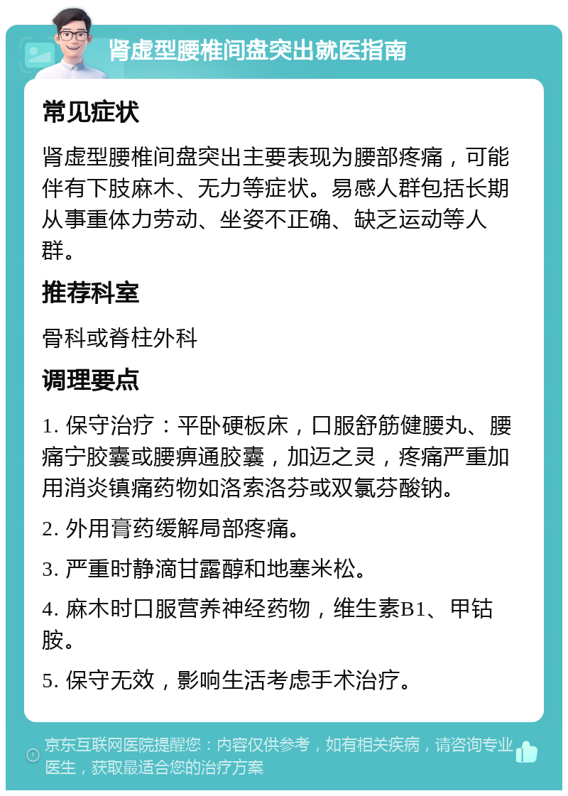 肾虚型腰椎间盘突出就医指南 常见症状 肾虚型腰椎间盘突出主要表现为腰部疼痛，可能伴有下肢麻木、无力等症状。易感人群包括长期从事重体力劳动、坐姿不正确、缺乏运动等人群。 推荐科室 骨科或脊柱外科 调理要点 1. 保守治疗：平卧硬板床，口服舒筋健腰丸、腰痛宁胶囊或腰痹通胶囊，加迈之灵，疼痛严重加用消炎镇痛药物如洛索洛芬或双氯芬酸钠。 2. 外用膏药缓解局部疼痛。 3. 严重时静滴甘露醇和地塞米松。 4. 麻木时口服营养神经药物，维生素B1、甲钴胺。 5. 保守无效，影响生活考虑手术治疗。