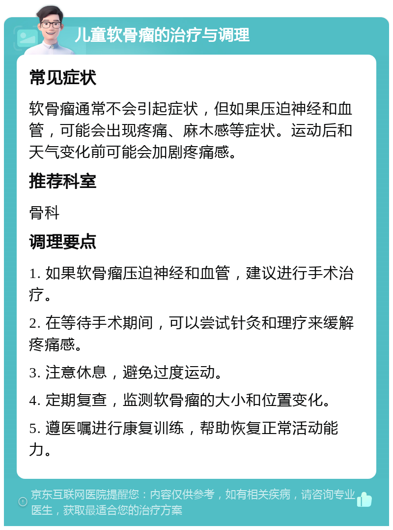 儿童软骨瘤的治疗与调理 常见症状 软骨瘤通常不会引起症状，但如果压迫神经和血管，可能会出现疼痛、麻木感等症状。运动后和天气变化前可能会加剧疼痛感。 推荐科室 骨科 调理要点 1. 如果软骨瘤压迫神经和血管，建议进行手术治疗。 2. 在等待手术期间，可以尝试针灸和理疗来缓解疼痛感。 3. 注意休息，避免过度运动。 4. 定期复查，监测软骨瘤的大小和位置变化。 5. 遵医嘱进行康复训练，帮助恢复正常活动能力。