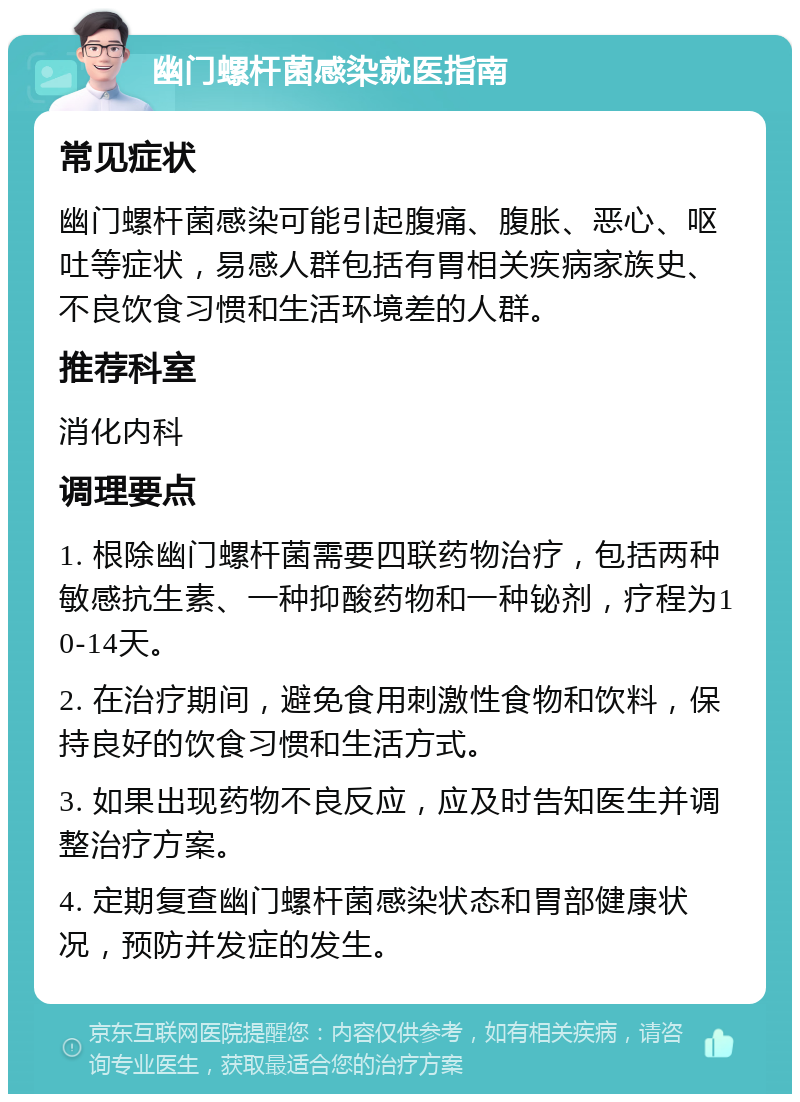 幽门螺杆菌感染就医指南 常见症状 幽门螺杆菌感染可能引起腹痛、腹胀、恶心、呕吐等症状，易感人群包括有胃相关疾病家族史、不良饮食习惯和生活环境差的人群。 推荐科室 消化内科 调理要点 1. 根除幽门螺杆菌需要四联药物治疗，包括两种敏感抗生素、一种抑酸药物和一种铋剂，疗程为10-14天。 2. 在治疗期间，避免食用刺激性食物和饮料，保持良好的饮食习惯和生活方式。 3. 如果出现药物不良反应，应及时告知医生并调整治疗方案。 4. 定期复查幽门螺杆菌感染状态和胃部健康状况，预防并发症的发生。