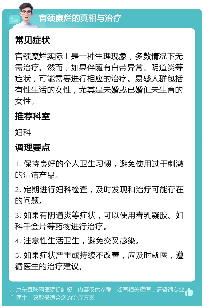 宫颈糜烂的真相与治疗 常见症状 宫颈糜烂实际上是一种生理现象，多数情况下无需治疗。然而，如果伴随有白带异常、阴道炎等症状，可能需要进行相应的治疗。易感人群包括有性生活的女性，尤其是未婚或已婚但未生育的女性。 推荐科室 妇科 调理要点 1. 保持良好的个人卫生习惯，避免使用过于刺激的清洁产品。 2. 定期进行妇科检查，及时发现和治疗可能存在的问题。 3. 如果有阴道炎等症状，可以使用春乳凝胶、妇科千金片等药物进行治疗。 4. 注意性生活卫生，避免交叉感染。 5. 如果症状严重或持续不改善，应及时就医，遵循医生的治疗建议。