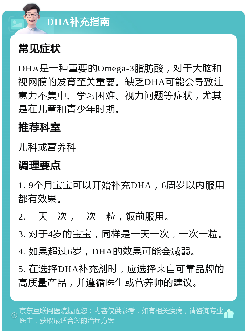 DHA补充指南 常见症状 DHA是一种重要的Omega-3脂肪酸，对于大脑和视网膜的发育至关重要。缺乏DHA可能会导致注意力不集中、学习困难、视力问题等症状，尤其是在儿童和青少年时期。 推荐科室 儿科或营养科 调理要点 1. 9个月宝宝可以开始补充DHA，6周岁以内服用都有效果。 2. 一天一次，一次一粒，饭前服用。 3. 对于4岁的宝宝，同样是一天一次，一次一粒。 4. 如果超过6岁，DHA的效果可能会减弱。 5. 在选择DHA补充剂时，应选择来自可靠品牌的高质量产品，并遵循医生或营养师的建议。