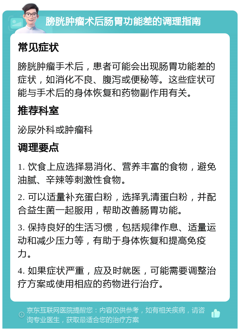 膀胱肿瘤术后肠胃功能差的调理指南 常见症状 膀胱肿瘤手术后，患者可能会出现肠胃功能差的症状，如消化不良、腹泻或便秘等。这些症状可能与手术后的身体恢复和药物副作用有关。 推荐科室 泌尿外科或肿瘤科 调理要点 1. 饮食上应选择易消化、营养丰富的食物，避免油腻、辛辣等刺激性食物。 2. 可以适量补充蛋白粉，选择乳清蛋白粉，并配合益生菌一起服用，帮助改善肠胃功能。 3. 保持良好的生活习惯，包括规律作息、适量运动和减少压力等，有助于身体恢复和提高免疫力。 4. 如果症状严重，应及时就医，可能需要调整治疗方案或使用相应的药物进行治疗。