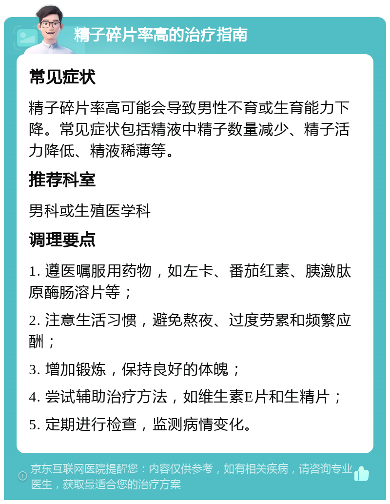 精子碎片率高的治疗指南 常见症状 精子碎片率高可能会导致男性不育或生育能力下降。常见症状包括精液中精子数量减少、精子活力降低、精液稀薄等。 推荐科室 男科或生殖医学科 调理要点 1. 遵医嘱服用药物，如左卡、番茄红素、胰激肽原酶肠溶片等； 2. 注意生活习惯，避免熬夜、过度劳累和频繁应酬； 3. 增加锻炼，保持良好的体魄； 4. 尝试辅助治疗方法，如维生素E片和生精片； 5. 定期进行检查，监测病情变化。