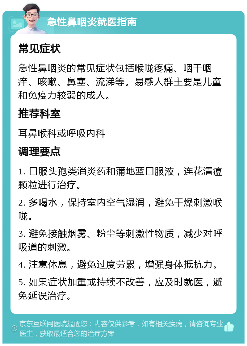 急性鼻咽炎就医指南 常见症状 急性鼻咽炎的常见症状包括喉咙疼痛、咽干咽痒、咳嗽、鼻塞、流涕等。易感人群主要是儿童和免疫力较弱的成人。 推荐科室 耳鼻喉科或呼吸内科 调理要点 1. 口服头孢类消炎药和蒲地蓝口服液，连花清瘟颗粒进行治疗。 2. 多喝水，保持室内空气湿润，避免干燥刺激喉咙。 3. 避免接触烟雾、粉尘等刺激性物质，减少对呼吸道的刺激。 4. 注意休息，避免过度劳累，增强身体抵抗力。 5. 如果症状加重或持续不改善，应及时就医，避免延误治疗。