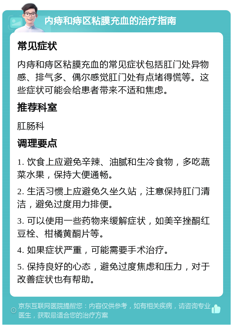 内痔和痔区粘膜充血的治疗指南 常见症状 内痔和痔区粘膜充血的常见症状包括肛门处异物感、排气多、偶尔感觉肛门处有点堵得慌等。这些症状可能会给患者带来不适和焦虑。 推荐科室 肛肠科 调理要点 1. 饮食上应避免辛辣、油腻和生冷食物，多吃蔬菜水果，保持大便通畅。 2. 生活习惯上应避免久坐久站，注意保持肛门清洁，避免过度用力排便。 3. 可以使用一些药物来缓解症状，如美辛挫酮红豆栓、柑橘黄酮片等。 4. 如果症状严重，可能需要手术治疗。 5. 保持良好的心态，避免过度焦虑和压力，对于改善症状也有帮助。