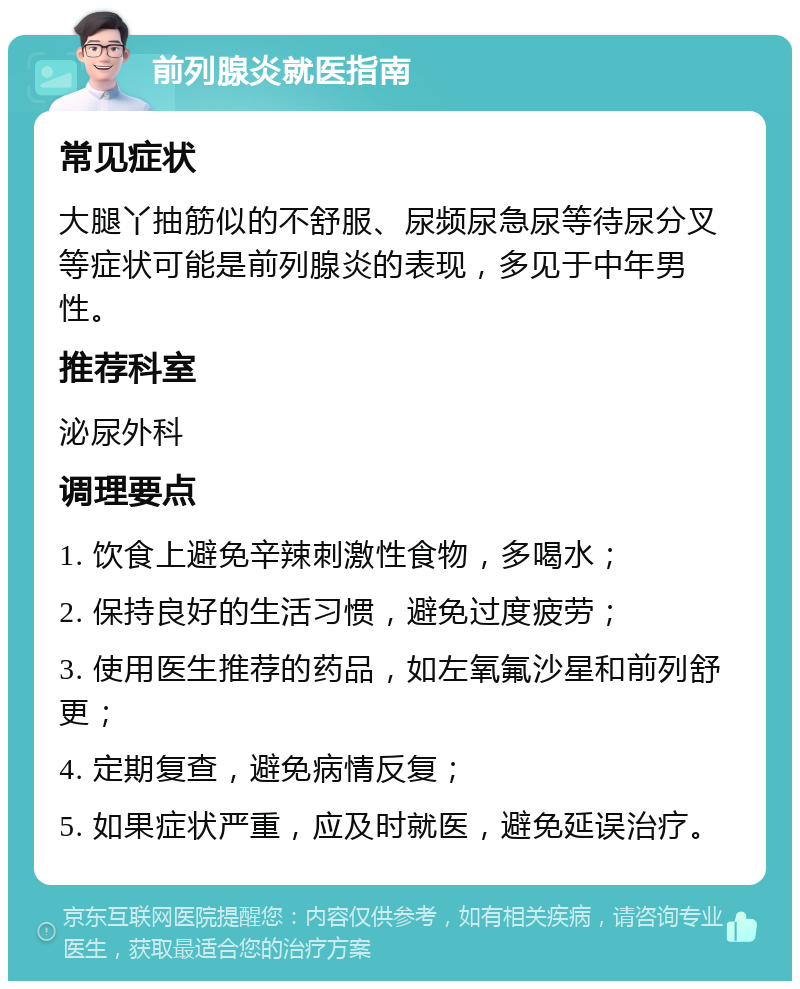 前列腺炎就医指南 常见症状 大腿丫抽筋似的不舒服、尿频尿急尿等待尿分叉等症状可能是前列腺炎的表现，多见于中年男性。 推荐科室 泌尿外科 调理要点 1. 饮食上避免辛辣刺激性食物，多喝水； 2. 保持良好的生活习惯，避免过度疲劳； 3. 使用医生推荐的药品，如左氧氟沙星和前列舒更； 4. 定期复查，避免病情反复； 5. 如果症状严重，应及时就医，避免延误治疗。