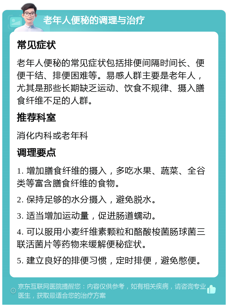 老年人便秘的调理与治疗 常见症状 老年人便秘的常见症状包括排便间隔时间长、便便干结、排便困难等。易感人群主要是老年人，尤其是那些长期缺乏运动、饮食不规律、摄入膳食纤维不足的人群。 推荐科室 消化内科或老年科 调理要点 1. 增加膳食纤维的摄入，多吃水果、蔬菜、全谷类等富含膳食纤维的食物。 2. 保持足够的水分摄入，避免脱水。 3. 适当增加运动量，促进肠道蠕动。 4. 可以服用小麦纤维素颗粒和酪酸梭菌肠球菌三联活菌片等药物来缓解便秘症状。 5. 建立良好的排便习惯，定时排便，避免憋便。