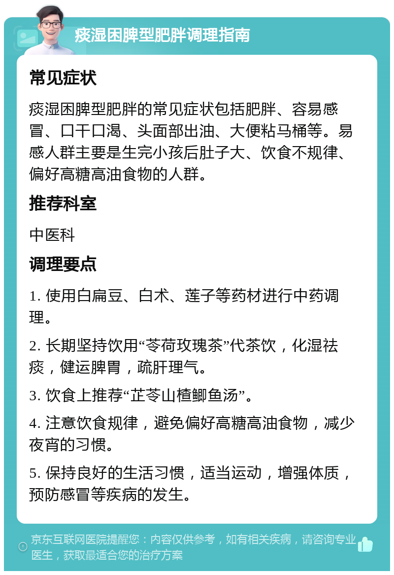 痰湿困脾型肥胖调理指南 常见症状 痰湿困脾型肥胖的常见症状包括肥胖、容易感冒、口干口渴、头面部出油、大便粘马桶等。易感人群主要是生完小孩后肚子大、饮食不规律、偏好高糖高油食物的人群。 推荐科室 中医科 调理要点 1. 使用白扁豆、白术、莲子等药材进行中药调理。 2. 长期坚持饮用“苓荷玫瑰茶”代茶饮，化湿祛痰，健运脾胃，疏肝理气。 3. 饮食上推荐“芷苓山楂鲫鱼汤”。 4. 注意饮食规律，避免偏好高糖高油食物，减少夜宵的习惯。 5. 保持良好的生活习惯，适当运动，增强体质，预防感冒等疾病的发生。