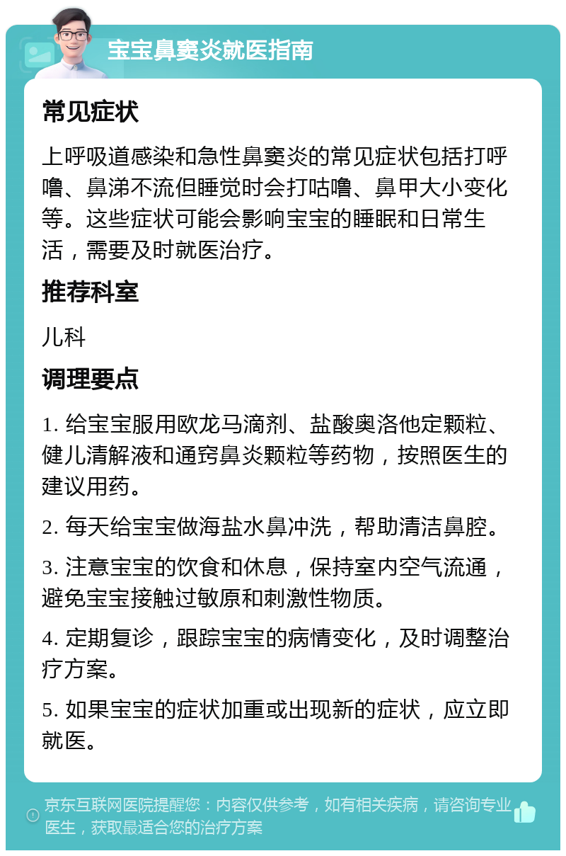 宝宝鼻窦炎就医指南 常见症状 上呼吸道感染和急性鼻窦炎的常见症状包括打呼噜、鼻涕不流但睡觉时会打咕噜、鼻甲大小变化等。这些症状可能会影响宝宝的睡眠和日常生活，需要及时就医治疗。 推荐科室 儿科 调理要点 1. 给宝宝服用欧龙马滴剂、盐酸奥洛他定颗粒、健儿清解液和通窍鼻炎颗粒等药物，按照医生的建议用药。 2. 每天给宝宝做海盐水鼻冲洗，帮助清洁鼻腔。 3. 注意宝宝的饮食和休息，保持室内空气流通，避免宝宝接触过敏原和刺激性物质。 4. 定期复诊，跟踪宝宝的病情变化，及时调整治疗方案。 5. 如果宝宝的症状加重或出现新的症状，应立即就医。