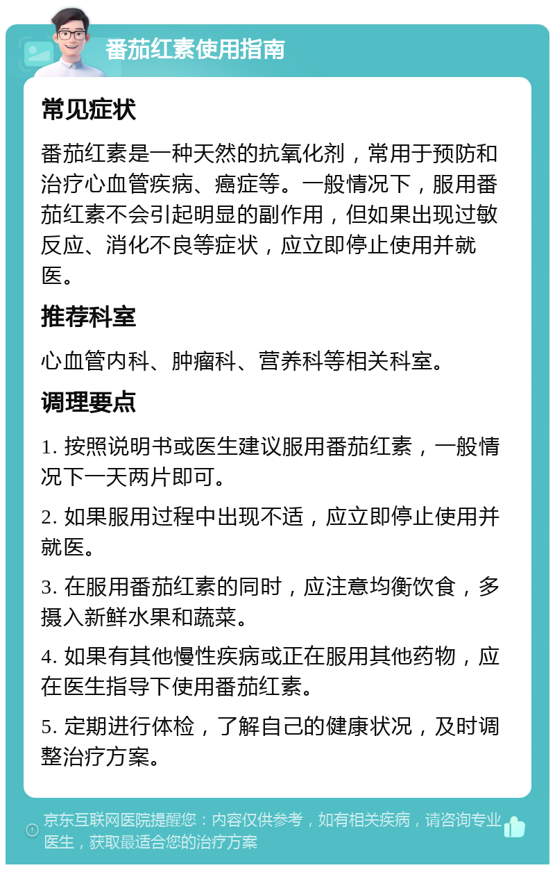 番茄红素使用指南 常见症状 番茄红素是一种天然的抗氧化剂，常用于预防和治疗心血管疾病、癌症等。一般情况下，服用番茄红素不会引起明显的副作用，但如果出现过敏反应、消化不良等症状，应立即停止使用并就医。 推荐科室 心血管内科、肿瘤科、营养科等相关科室。 调理要点 1. 按照说明书或医生建议服用番茄红素，一般情况下一天两片即可。 2. 如果服用过程中出现不适，应立即停止使用并就医。 3. 在服用番茄红素的同时，应注意均衡饮食，多摄入新鲜水果和蔬菜。 4. 如果有其他慢性疾病或正在服用其他药物，应在医生指导下使用番茄红素。 5. 定期进行体检，了解自己的健康状况，及时调整治疗方案。