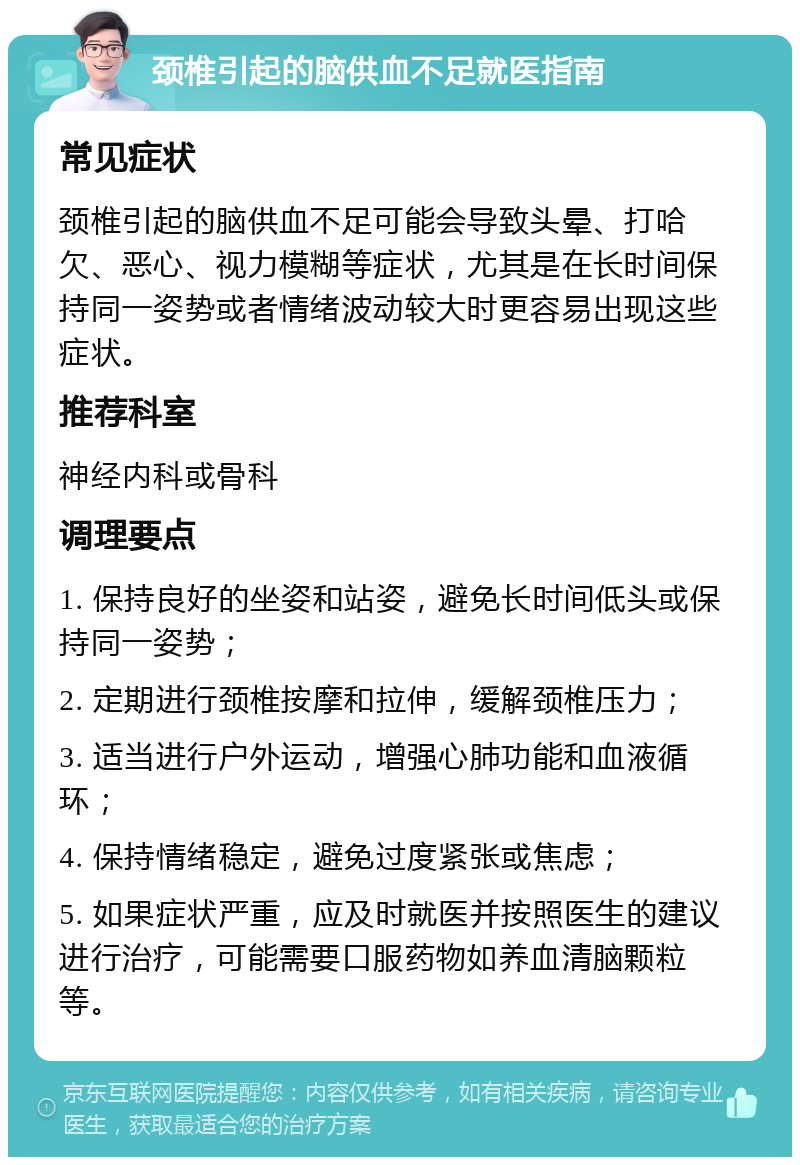 颈椎引起的脑供血不足就医指南 常见症状 颈椎引起的脑供血不足可能会导致头晕、打哈欠、恶心、视力模糊等症状，尤其是在长时间保持同一姿势或者情绪波动较大时更容易出现这些症状。 推荐科室 神经内科或骨科 调理要点 1. 保持良好的坐姿和站姿，避免长时间低头或保持同一姿势； 2. 定期进行颈椎按摩和拉伸，缓解颈椎压力； 3. 适当进行户外运动，增强心肺功能和血液循环； 4. 保持情绪稳定，避免过度紧张或焦虑； 5. 如果症状严重，应及时就医并按照医生的建议进行治疗，可能需要口服药物如养血清脑颗粒等。