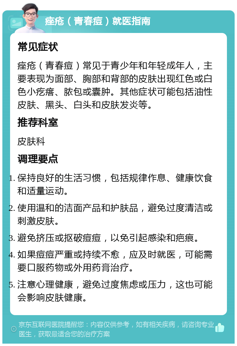 痤疮（青春痘）就医指南 常见症状 痤疮（青春痘）常见于青少年和年轻成年人，主要表现为面部、胸部和背部的皮肤出现红色或白色小疙瘩、脓包或囊肿。其他症状可能包括油性皮肤、黑头、白头和皮肤发炎等。 推荐科室 皮肤科 调理要点 保持良好的生活习惯，包括规律作息、健康饮食和适量运动。 使用温和的洁面产品和护肤品，避免过度清洁或刺激皮肤。 避免挤压或抠破痘痘，以免引起感染和疤痕。 如果痘痘严重或持续不愈，应及时就医，可能需要口服药物或外用药膏治疗。 注意心理健康，避免过度焦虑或压力，这也可能会影响皮肤健康。