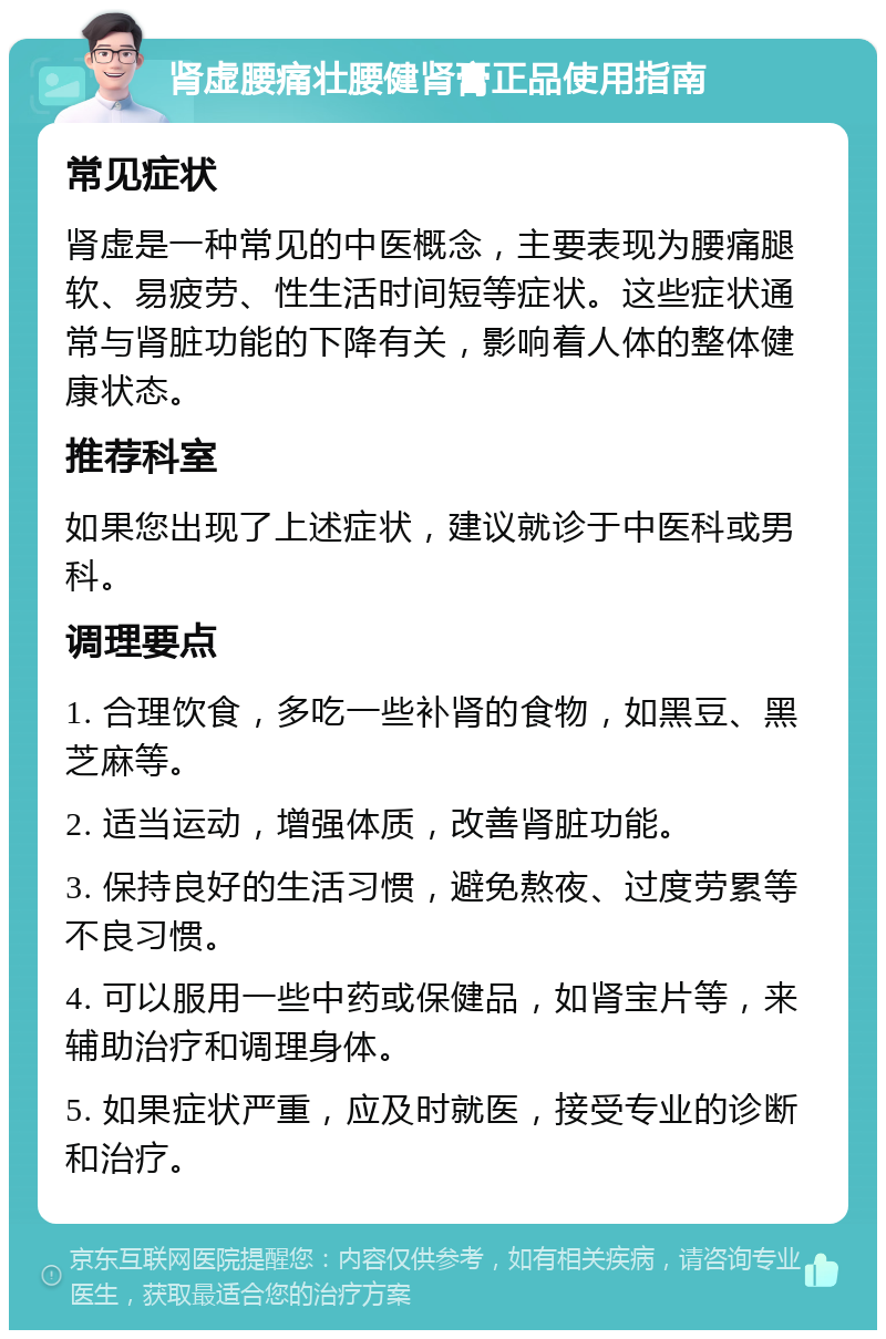 肾虚腰痛壮腰健肾膏正品使用指南 常见症状 肾虚是一种常见的中医概念，主要表现为腰痛腿软、易疲劳、性生活时间短等症状。这些症状通常与肾脏功能的下降有关，影响着人体的整体健康状态。 推荐科室 如果您出现了上述症状，建议就诊于中医科或男科。 调理要点 1. 合理饮食，多吃一些补肾的食物，如黑豆、黑芝麻等。 2. 适当运动，增强体质，改善肾脏功能。 3. 保持良好的生活习惯，避免熬夜、过度劳累等不良习惯。 4. 可以服用一些中药或保健品，如肾宝片等，来辅助治疗和调理身体。 5. 如果症状严重，应及时就医，接受专业的诊断和治疗。