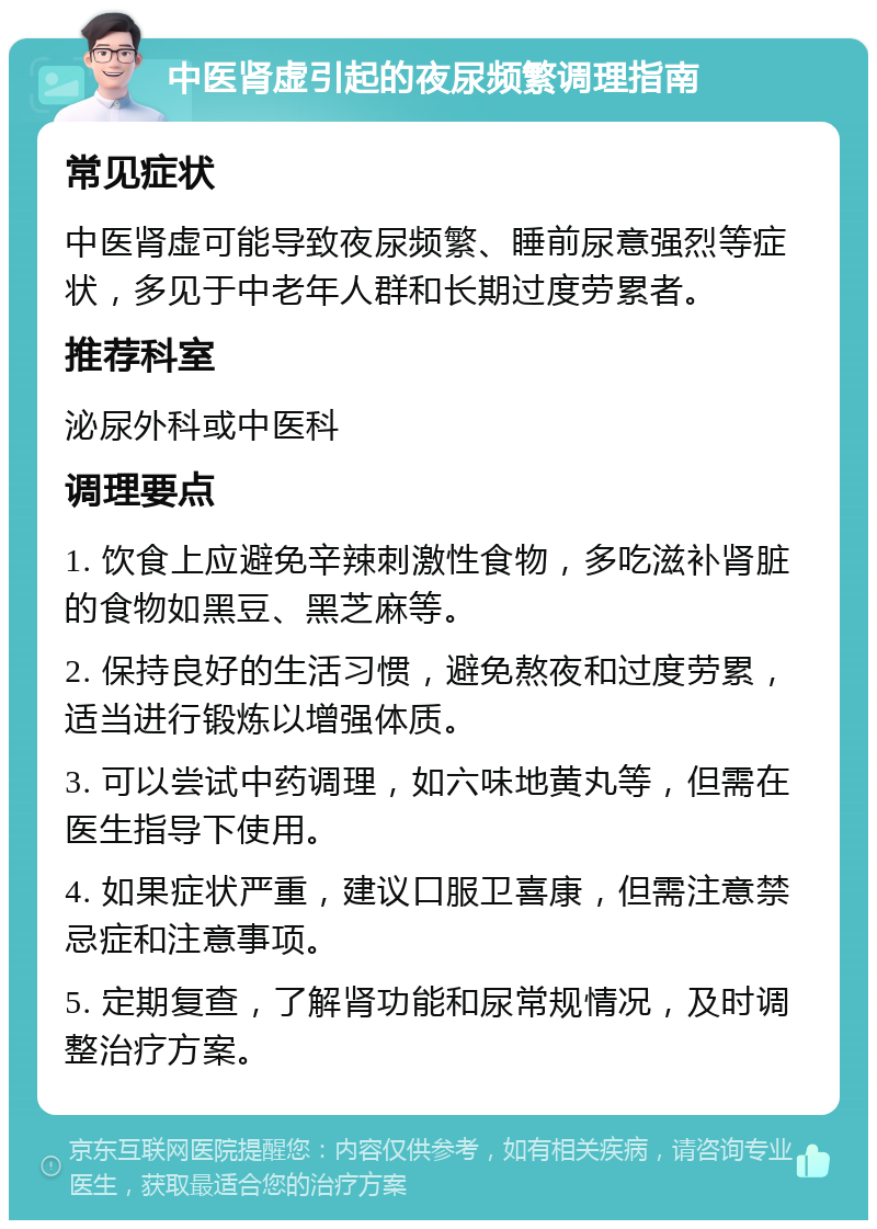 中医肾虚引起的夜尿频繁调理指南 常见症状 中医肾虚可能导致夜尿频繁、睡前尿意强烈等症状，多见于中老年人群和长期过度劳累者。 推荐科室 泌尿外科或中医科 调理要点 1. 饮食上应避免辛辣刺激性食物，多吃滋补肾脏的食物如黑豆、黑芝麻等。 2. 保持良好的生活习惯，避免熬夜和过度劳累，适当进行锻炼以增强体质。 3. 可以尝试中药调理，如六味地黄丸等，但需在医生指导下使用。 4. 如果症状严重，建议口服卫喜康，但需注意禁忌症和注意事项。 5. 定期复查，了解肾功能和尿常规情况，及时调整治疗方案。