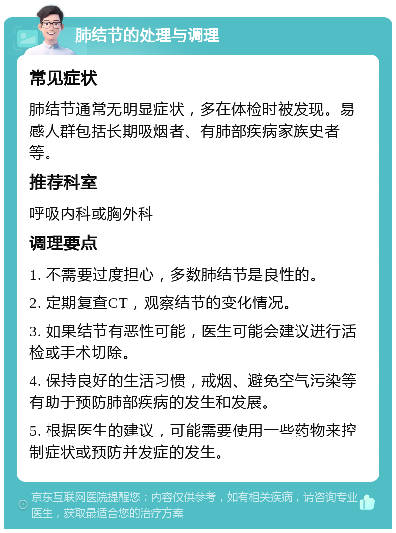 肺结节的处理与调理 常见症状 肺结节通常无明显症状，多在体检时被发现。易感人群包括长期吸烟者、有肺部疾病家族史者等。 推荐科室 呼吸内科或胸外科 调理要点 1. 不需要过度担心，多数肺结节是良性的。 2. 定期复查CT，观察结节的变化情况。 3. 如果结节有恶性可能，医生可能会建议进行活检或手术切除。 4. 保持良好的生活习惯，戒烟、避免空气污染等有助于预防肺部疾病的发生和发展。 5. 根据医生的建议，可能需要使用一些药物来控制症状或预防并发症的发生。