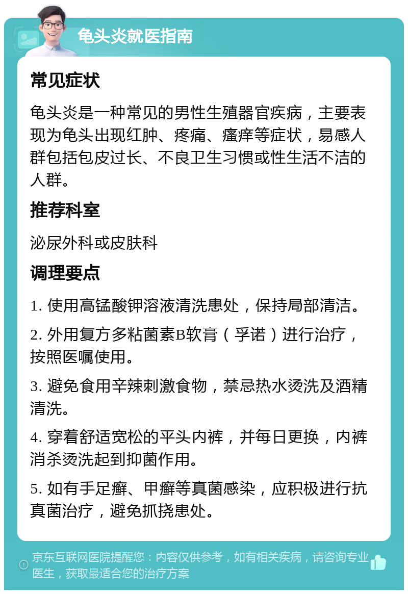 龟头炎就医指南 常见症状 龟头炎是一种常见的男性生殖器官疾病，主要表现为龟头出现红肿、疼痛、瘙痒等症状，易感人群包括包皮过长、不良卫生习惯或性生活不洁的人群。 推荐科室 泌尿外科或皮肤科 调理要点 1. 使用高锰酸钾溶液清洗患处，保持局部清洁。 2. 外用复方多粘菌素B软膏（孚诺）进行治疗，按照医嘱使用。 3. 避免食用辛辣刺激食物，禁忌热水烫洗及酒精清洗。 4. 穿着舒适宽松的平头内裤，并每日更换，内裤消杀烫洗起到抑菌作用。 5. 如有手足癣、甲癣等真菌感染，应积极进行抗真菌治疗，避免抓挠患处。