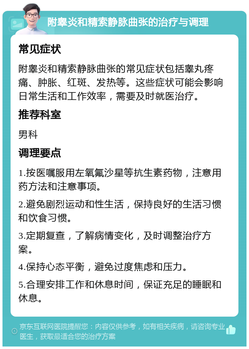 附睾炎和精索静脉曲张的治疗与调理 常见症状 附睾炎和精索静脉曲张的常见症状包括睾丸疼痛、肿胀、红斑、发热等。这些症状可能会影响日常生活和工作效率，需要及时就医治疗。 推荐科室 男科 调理要点 1.按医嘱服用左氧氟沙星等抗生素药物，注意用药方法和注意事项。 2.避免剧烈运动和性生活，保持良好的生活习惯和饮食习惯。 3.定期复查，了解病情变化，及时调整治疗方案。 4.保持心态平衡，避免过度焦虑和压力。 5.合理安排工作和休息时间，保证充足的睡眠和休息。