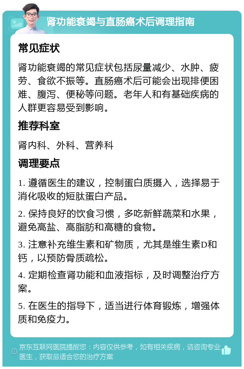 肾功能衰竭与直肠癌术后调理指南 常见症状 肾功能衰竭的常见症状包括尿量减少、水肿、疲劳、食欲不振等。直肠癌术后可能会出现排便困难、腹泻、便秘等问题。老年人和有基础疾病的人群更容易受到影响。 推荐科室 肾内科、外科、营养科 调理要点 1. 遵循医生的建议，控制蛋白质摄入，选择易于消化吸收的短肽蛋白产品。 2. 保持良好的饮食习惯，多吃新鲜蔬菜和水果，避免高盐、高脂肪和高糖的食物。 3. 注意补充维生素和矿物质，尤其是维生素D和钙，以预防骨质疏松。 4. 定期检查肾功能和血液指标，及时调整治疗方案。 5. 在医生的指导下，适当进行体育锻炼，增强体质和免疫力。