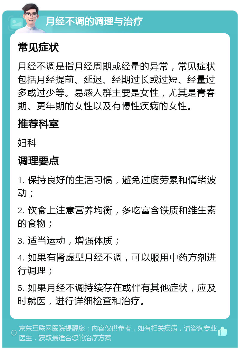 月经不调的调理与治疗 常见症状 月经不调是指月经周期或经量的异常，常见症状包括月经提前、延迟、经期过长或过短、经量过多或过少等。易感人群主要是女性，尤其是青春期、更年期的女性以及有慢性疾病的女性。 推荐科室 妇科 调理要点 1. 保持良好的生活习惯，避免过度劳累和情绪波动； 2. 饮食上注意营养均衡，多吃富含铁质和维生素的食物； 3. 适当运动，增强体质； 4. 如果有肾虚型月经不调，可以服用中药方剂进行调理； 5. 如果月经不调持续存在或伴有其他症状，应及时就医，进行详细检查和治疗。