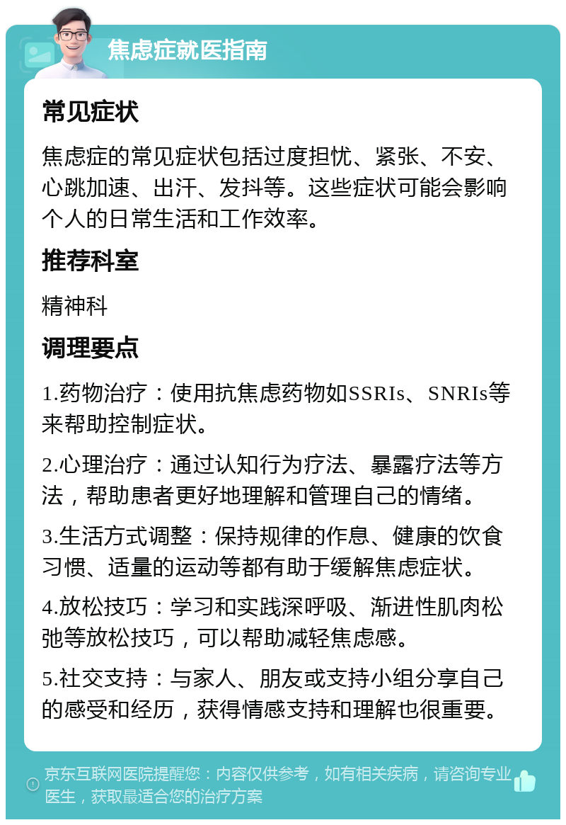 焦虑症就医指南 常见症状 焦虑症的常见症状包括过度担忧、紧张、不安、心跳加速、出汗、发抖等。这些症状可能会影响个人的日常生活和工作效率。 推荐科室 精神科 调理要点 1.药物治疗：使用抗焦虑药物如SSRIs、SNRIs等来帮助控制症状。 2.心理治疗：通过认知行为疗法、暴露疗法等方法，帮助患者更好地理解和管理自己的情绪。 3.生活方式调整：保持规律的作息、健康的饮食习惯、适量的运动等都有助于缓解焦虑症状。 4.放松技巧：学习和实践深呼吸、渐进性肌肉松弛等放松技巧，可以帮助减轻焦虑感。 5.社交支持：与家人、朋友或支持小组分享自己的感受和经历，获得情感支持和理解也很重要。