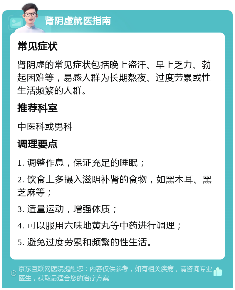 肾阴虚就医指南 常见症状 肾阴虚的常见症状包括晚上盗汗、早上乏力、勃起困难等，易感人群为长期熬夜、过度劳累或性生活频繁的人群。 推荐科室 中医科或男科 调理要点 1. 调整作息，保证充足的睡眠； 2. 饮食上多摄入滋阴补肾的食物，如黑木耳、黑芝麻等； 3. 适量运动，增强体质； 4. 可以服用六味地黄丸等中药进行调理； 5. 避免过度劳累和频繁的性生活。