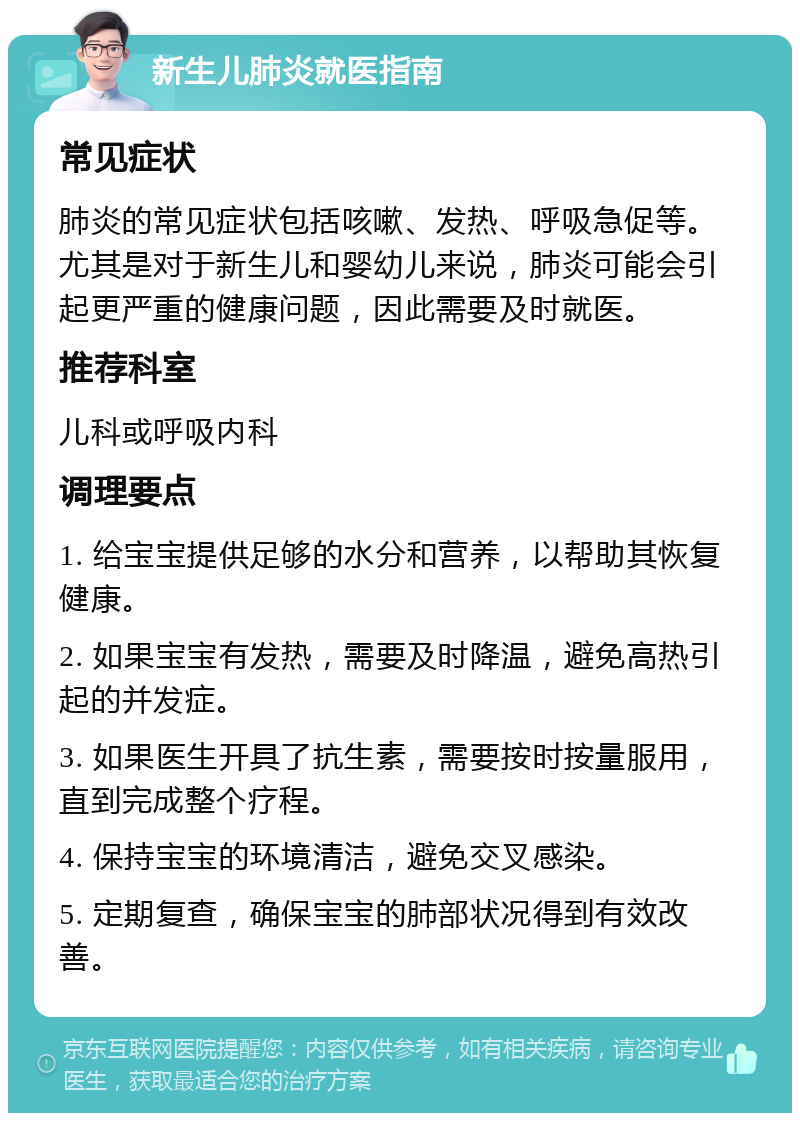 新生儿肺炎就医指南 常见症状 肺炎的常见症状包括咳嗽、发热、呼吸急促等。尤其是对于新生儿和婴幼儿来说，肺炎可能会引起更严重的健康问题，因此需要及时就医。 推荐科室 儿科或呼吸内科 调理要点 1. 给宝宝提供足够的水分和营养，以帮助其恢复健康。 2. 如果宝宝有发热，需要及时降温，避免高热引起的并发症。 3. 如果医生开具了抗生素，需要按时按量服用，直到完成整个疗程。 4. 保持宝宝的环境清洁，避免交叉感染。 5. 定期复查，确保宝宝的肺部状况得到有效改善。