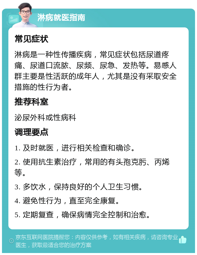 淋病就医指南 常见症状 淋病是一种性传播疾病，常见症状包括尿道疼痛、尿道口流脓、尿频、尿急、发热等。易感人群主要是性活跃的成年人，尤其是没有采取安全措施的性行为者。 推荐科室 泌尿外科或性病科 调理要点 1. 及时就医，进行相关检查和确诊。 2. 使用抗生素治疗，常用的有头孢克肟、丙烯等。 3. 多饮水，保持良好的个人卫生习惯。 4. 避免性行为，直至完全康复。 5. 定期复查，确保病情完全控制和治愈。