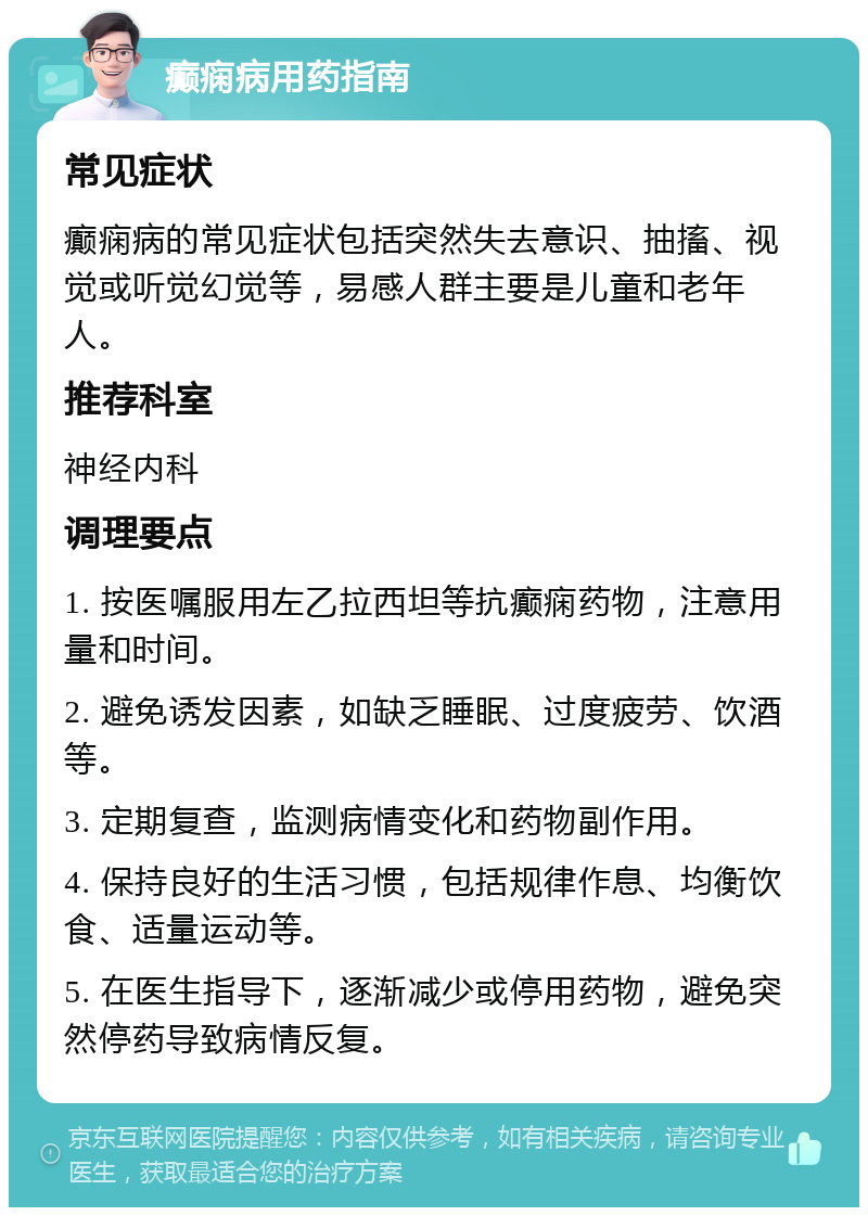 癫痫病用药指南 常见症状 癫痫病的常见症状包括突然失去意识、抽搐、视觉或听觉幻觉等，易感人群主要是儿童和老年人。 推荐科室 神经内科 调理要点 1. 按医嘱服用左乙拉西坦等抗癫痫药物，注意用量和时间。 2. 避免诱发因素，如缺乏睡眠、过度疲劳、饮酒等。 3. 定期复查，监测病情变化和药物副作用。 4. 保持良好的生活习惯，包括规律作息、均衡饮食、适量运动等。 5. 在医生指导下，逐渐减少或停用药物，避免突然停药导致病情反复。