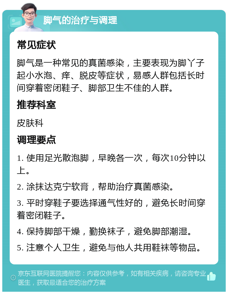 脚气的治疗与调理 常见症状 脚气是一种常见的真菌感染，主要表现为脚丫子起小水泡、痒、脱皮等症状，易感人群包括长时间穿着密闭鞋子、脚部卫生不佳的人群。 推荐科室 皮肤科 调理要点 1. 使用足光散泡脚，早晚各一次，每次10分钟以上。 2. 涂抹达克宁软膏，帮助治疗真菌感染。 3. 平时穿鞋子要选择通气性好的，避免长时间穿着密闭鞋子。 4. 保持脚部干燥，勤换袜子，避免脚部潮湿。 5. 注意个人卫生，避免与他人共用鞋袜等物品。