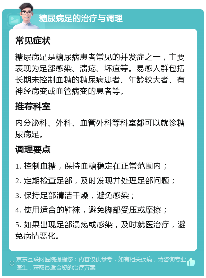 糖尿病足的治疗与调理 常见症状 糖尿病足是糖尿病患者常见的并发症之一，主要表现为足部感染、溃疡、坏疽等。易感人群包括长期未控制血糖的糖尿病患者、年龄较大者、有神经病变或血管病变的患者等。 推荐科室 内分泌科、外科、血管外科等科室都可以就诊糖尿病足。 调理要点 1. 控制血糖，保持血糖稳定在正常范围内； 2. 定期检查足部，及时发现并处理足部问题； 3. 保持足部清洁干燥，避免感染； 4. 使用适合的鞋袜，避免脚部受压或摩擦； 5. 如果出现足部溃疡或感染，及时就医治疗，避免病情恶化。