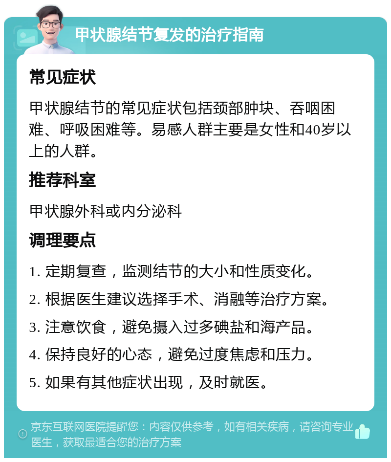 甲状腺结节复发的治疗指南 常见症状 甲状腺结节的常见症状包括颈部肿块、吞咽困难、呼吸困难等。易感人群主要是女性和40岁以上的人群。 推荐科室 甲状腺外科或内分泌科 调理要点 1. 定期复查，监测结节的大小和性质变化。 2. 根据医生建议选择手术、消融等治疗方案。 3. 注意饮食，避免摄入过多碘盐和海产品。 4. 保持良好的心态，避免过度焦虑和压力。 5. 如果有其他症状出现，及时就医。