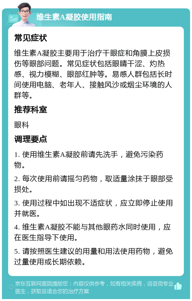 维生素A凝胶使用指南 常见症状 维生素A凝胶主要用于治疗干眼症和角膜上皮损伤等眼部问题。常见症状包括眼睛干涩、灼热感、视力模糊、眼部红肿等。易感人群包括长时间使用电脑、老年人、接触风沙或烟尘环境的人群等。 推荐科室 眼科 调理要点 1. 使用维生素A凝胶前请先洗手，避免污染药物。 2. 每次使用前请摇匀药物，取适量涂抹于眼部受损处。 3. 使用过程中如出现不适症状，应立即停止使用并就医。 4. 维生素A凝胶不能与其他眼药水同时使用，应在医生指导下使用。 5. 请按照医生建议的用量和用法使用药物，避免过量使用或长期依赖。