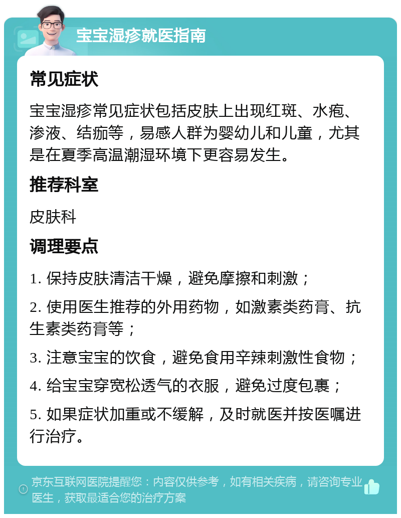 宝宝湿疹就医指南 常见症状 宝宝湿疹常见症状包括皮肤上出现红斑、水疱、渗液、结痂等，易感人群为婴幼儿和儿童，尤其是在夏季高温潮湿环境下更容易发生。 推荐科室 皮肤科 调理要点 1. 保持皮肤清洁干燥，避免摩擦和刺激； 2. 使用医生推荐的外用药物，如激素类药膏、抗生素类药膏等； 3. 注意宝宝的饮食，避免食用辛辣刺激性食物； 4. 给宝宝穿宽松透气的衣服，避免过度包裹； 5. 如果症状加重或不缓解，及时就医并按医嘱进行治疗。