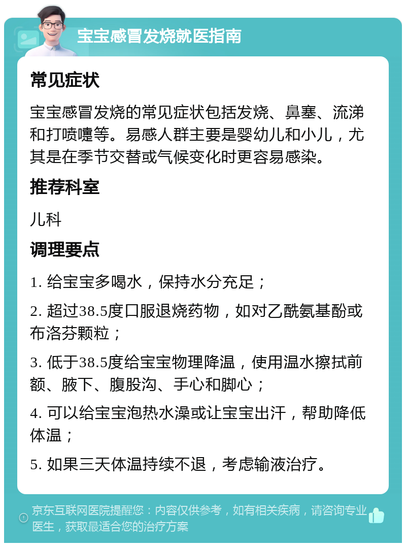 宝宝感冒发烧就医指南 常见症状 宝宝感冒发烧的常见症状包括发烧、鼻塞、流涕和打喷嚏等。易感人群主要是婴幼儿和小儿，尤其是在季节交替或气候变化时更容易感染。 推荐科室 儿科 调理要点 1. 给宝宝多喝水，保持水分充足； 2. 超过38.5度口服退烧药物，如对乙酰氨基酚或布洛芬颗粒； 3. 低于38.5度给宝宝物理降温，使用温水擦拭前额、腋下、腹股沟、手心和脚心； 4. 可以给宝宝泡热水澡或让宝宝出汗，帮助降低体温； 5. 如果三天体温持续不退，考虑输液治疗。