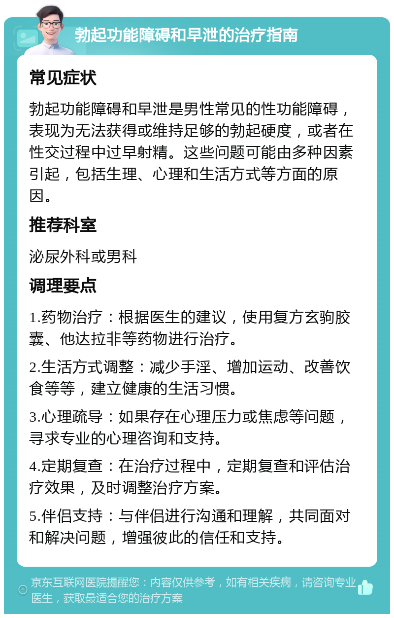 勃起功能障碍和早泄的治疗指南 常见症状 勃起功能障碍和早泄是男性常见的性功能障碍，表现为无法获得或维持足够的勃起硬度，或者在性交过程中过早射精。这些问题可能由多种因素引起，包括生理、心理和生活方式等方面的原因。 推荐科室 泌尿外科或男科 调理要点 1.药物治疗：根据医生的建议，使用复方玄驹胶囊、他达拉非等药物进行治疗。 2.生活方式调整：减少手淫、增加运动、改善饮食等等，建立健康的生活习惯。 3.心理疏导：如果存在心理压力或焦虑等问题，寻求专业的心理咨询和支持。 4.定期复查：在治疗过程中，定期复查和评估治疗效果，及时调整治疗方案。 5.伴侣支持：与伴侣进行沟通和理解，共同面对和解决问题，增强彼此的信任和支持。